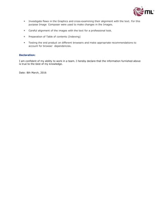  Investigate flaws in the Graphics and cross-examining their alignment with the text. For this
purpose Image Composer were used to make changes in the Images.
 Careful alignment of the images with the text for a professional look.
 Preparation of Table of contents (Indexing)
 Testing the end product on different browsers and make appropriate recommendations to
account for browser dependencies.
Declaration:
I am confident of my ability to work in a team. I hereby declare that the information furnished above
is true to the best of my knowledge.
Date: 25th May, 2016
 