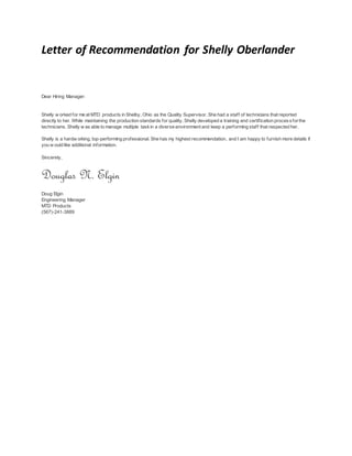 Letter of Recommendation for Shelly Oberlander
Dear Hiring Manager:
Shelly w orked for me at MTD products in Shelby, Ohio as the Quality Supervisor. She had a staff of technicians that reported
directly to her. While maintaining the production standards for quality, Shelly developed a training and certification processforthe
technicians. Shelly w as able to manage multiple taskin a diverse environment and keep a performing staff that respected her.
Shelly is a hardw orking, top-performing professional. She has my highest recommendation, and I am happy to furnish more details if
you w ould like additional information.
Sincerely,
Douglas N. Elgin
Doug Elgin
Engineering Manager
MTD Products
(567)-241-3889
 