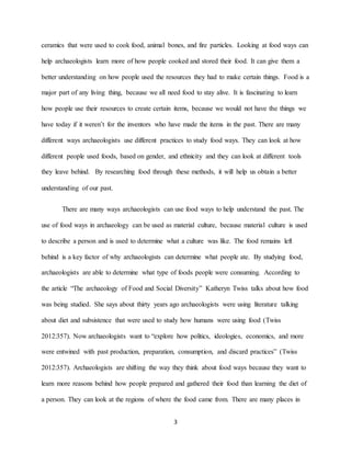 3
ceramics that were used to cook food, animal bones, and fire particles. Looking at food ways can
help archaeologists learn more of how people cooked and stored their food. It can give them a
better understanding on how people used the resources they had to make certain things. Food is a
major part of any living thing, because we all need food to stay alive. It is fascinating to learn
how people use their resources to create certain items, because we would not have the things we
have today if it weren’t for the inventors who have made the items in the past. There are many
different ways archaeologists use different practices to study food ways. They can look at how
different people used foods, based on gender, and ethnicity and they can look at different tools
they leave behind. By researching food through these methods, it will help us obtain a better
understanding of our past.
There are many ways archaeologists can use food ways to help understand the past. The
use of food ways in archaeology can be used as material culture, because material culture is used
to describe a person and is used to determine what a culture was like. The food remains left
behind is a key factor of why archaeologists can determine what people ate. By studying food,
archaeologists are able to determine what type of foods people were consuming. According to
the article “The archaeology of Food and Social Diversity” Katheryn Twiss talks about how food
was being studied. She says about thirty years ago archaeologists were using literature talking
about diet and subsistence that were used to study how humans were using food (Twiss
2012:357). Now archaeologists want to “explore how politics, ideologies, economics, and more
were entwined with past production, preparation, consumption, and discard practices” (Twiss
2012:357). Archaeologists are shifting the way they think about food ways because they want to
learn more reasons behind how people prepared and gathered their food than learning the diet of
a person. They can look at the regions of where the food came from. There are many places in
 