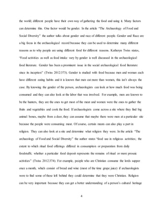 4
the world; different people have their own way of gathering the food and using it. Many factors
can determine this. One factor would be gender. In the article “The Archaeology of Food and
Social Diversity” the author talks about gender and race of different people. Gender and Race are
a big focus in the archaeological record because they can be used to determine many different
reasons as to why people are using different food for different reasons. Katheryn Twiss states,
“Food activities as well as food intake vary by gender is well discussed in the archaeological
food literature. Gender has been a prominent issue in the social archaeological food literature
since its inception” (Twiss 2012:373). Gender is studied with food because men and woman each
have different eating habits and it is known that men eat more than women, this isn’t always the
case. By knowing the gender of the person, archaeologists can look at how much food was being
consumed and they can also look at the labor that was involved. For example, men are known to
be the hunters, they are the ones to get most of the meat and women were the ones to gather the
fruits and vegetables and cook the food. If archaeologists come across a site where they find big
animal bones, maybe from a deer, they can assume that maybe there were men at a particular site
because the people were consuming meat. Of course, certain meats can also play a part in
religion. They can also look at a site and determine what religion they were. In the article “The
archaeology of Food and Social Diversity” the author states “food use in religious activities; the
extent to which ritual food offerings differed in consumption or preparation from daily
foodstuffs; whether a particular food deposit represents the remains of ritual or more prosaic
activities” (Twiss 2012:374). For example, people who are Christian consume the lords supper
once a month, which consist of bread and wine (most of the time grape juice) if archaeologists
were to find some of these left behind they could determine that they were Christian. Religion
can be very important because they can get a better understanding of a person’s cultural heritage
 