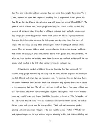 6
diet. Ross also looks at the different ceramics they were using. For example, Ross states “As in
China, Japanese ate meals with chopsticks, requiring food to be prepared in small pieces, but
they did not share the Chinese habit of eating soup with a porcelain spoon” (Ross 2011:69). The
spoon is also an indicator that Chinese people were living in a certain location, because they
spoon is still common today. When I go to a Chinese restaurant today and order wonton soup
they always give me the big porcelain spoon, which you do not find in a Japanese restaurant.
Ross was able to look at the ceramics that both groups were importing from their places of
origins. This case study can help future archaeologists on how to distinguish different ethnic
groups. There are so many different ethnic groups today that it is important to study and know
their culture. By studying Chinese and Japanese people at first people think they are similar, but
when you begin learning and studying more about the group you can begin to distinguish the two
groups which can help in the field when wanting to look at a particular site.
Archaeologists can look at different tools and determine how they were used. For
example, many people were making and using tools for many different purposes. Archaeologists
can find different tools when they are excavating a site. For example, they can find stone flakes
that can be considered a tool; because when tools were made long ago they had to use an object
to keep sharpening their tool. The left over pieces are considered flakes. One major tool that was
used were stones. The stones were used to grind up grains. These grains could be used to make
bread and cereal (Ebeling and Rowan 2004:108). According to the article, “The Archaeology of
the Daily Grind: Ground Stone Tools and Food Production in the Southern Levant,” the authors
discuss certain tools people used for stone grinding. “ With tools such as mortars, pestles,
grinding slabs and handstones, villagers of the later Neolithic period (10,300-4500BCE) were
well equipped to process the large amounts of grain necessary to feed their families (Ebeling and
 
