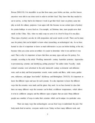 7
Rowan 2004:110). It is incredible to see that from many years before our time, our first known
ancestors were able to use stone tools in order to eat their food. They knew that they needed to
eat to survive, so they had to do whatever it took to get their food. Later on pottery came into
play as tools for culinary purposes. I can agree with this because we use certain types of pottery
for certain holidays to serve food on. For example, at Christmas time, most people serve their
meals on fine China. Also, when we make soup we serve it in a bowl to keep it in one place.
These types of pottery can also tie with preparation and social morals as well. There can be many
uses for pottery that can be helpful to know when researching an archeological site. As we have
learned in class it is important to know as much information as you can before looking at the site,
because when you come across an artifact it is easier to determine what it was and how it was
used. That is why it is important to know that there are many types and uses for pottery. For
example, according to the article “Profiling nineteenth- century Australian potteries: Approaches
to provenancing ceramics and identifying potting practices” the author states “Locally- made
colonial ceramics were advertised in the early nineteenth century as domestic and utilitarian
ware, such as dairy and food preparation vessels, water carafes and filters, toilet wares, garden
urns, tableware, and ginger beer bottles” (Kelloway and Birmingham 2010:35). It is important to
know the different types and uses for each ceramic. It is also important to know the different
ways that the ceramics were made and the glazes they used. As we have learned in class that
there are many different ways the ceramics can be fired, at different temperatures, which allows
it to be in a different category and the different types of glazes that are used. Many different
people use a number of ways to make their ceramics which can be unique to a particular area.
There are many ways that archaeologists can use food ways to understand the past. Our
body needs food to survive, everyone needs to eat. Today we have many different tools, and
 