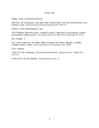 9
Works Cited
Ebeling, Jennie, R and Rowan,Yorke,M
2004 June. The Archaeology of the Daily Grind: Ground Stone Tools and Food Production in the
Southern Levant. American School of Oriental Research.67:2.108-117.
Kelloway, Sarah and Birmingham, Judy
2010. Profilinng nineteenth-century Australian potteries: Approaches to provenancing ceramics
and identifying potting practices. Australasian Society for Historical Archaeology.28. 35-42.
Ross, Douglas, E
2011. Factors influencing the Dining Habits of Japanese and Chinese Migrants at a British
Columbia Salmon Cannery. Society for Historical Archaeology. 45:2. 68-96.
Twiss, Katheryn
3 May 2012 The Archaeology of Food and Social Diversity. Springer Science + Media LLC.
357-374.
October 2010. The First Butchers. ScientificAmerica.com. 21.
 