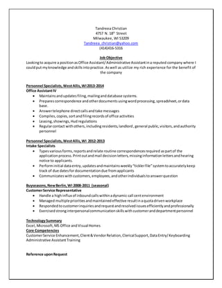 Tandreea Christian
4757 N. 18th
Street
Milwaukee, WI 53209
Tandreea_christian@yahoo.com
(414)416-5316
Job Objective
Lookingto acquire a positionasOffice Assistant/Administrative Assistantina reputed company where I
couldput myknowledge andskillsintopractice.Aswell as utilize my rich experience for the benefit of
the company
Personnel Specialists,WestAllis,WI2013-2014
Office AssistantIV
 Maintainsandupdatesfiling,mailinganddatabase systems.
 Prepares correspondence andotherdocumentsusingwordprocessing,spreadsheet,ordata
base.
 Answertelephone directcallsandtake messages
 Compiles,copies,sortandfilingrecordsof office activities
 Leasing,showings,Hud regulations
 Regularcontact withothers,includingresidents,landlord,general public,visitors,andauthority
personnel
Personnel Specialists,WestAllis,WI 2012-2013
Intake Specialists
 Typesvariousforms,reportsandrelate routine correspondencesrequired aspartof the
applicationprocess.Printoutandmail decisionletters,missinginformationlettersandhearing
notice to applicants.
 Performinitial dataentry,updatesandmaintainsweekly“ticklerfile”systemtoaccuratelykeep
track of due datesfordocumentationdue fromapplicants
 Communicateswithcustomers,employees,andotherindividualstoanswerquestion
Buyseasons,NewBerlin,WI 2008-2011 (seasonal)
CustomerService Representative
 Handle a highinflux of inboundcallswithinadynamic call centenvironment
 Managed multipleprioritiesandmaintainedeffective resultinaquotadrivenworkplace
 Responded tocustomerinquiriesandrequestandresolvedissuesefficientlyandprofessionally
 Exercisedstronginterpersonalcommunicationskillswithcustomeranddepartmentpersonnel
TechnologySummary
Excel, Microsoft,MS Office andVisual Homes
Core Competencies
CustomerService Enhancement,Client&VendorRelation,ClericalSupport,DataEntry/Keyboarding
Administrative AssistantTraining
Reference uponRequest
 