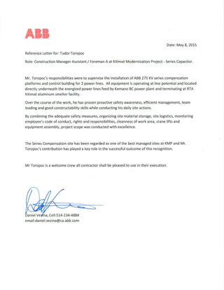 All
Date: May 8, 2015
Reference Letter for: Tudor Toropoc
Role: Construction Manager Assistant / Foreman A at Kitimat Modernization Project - Series Capacitor.
Mr. Toropoc's responsibilities were to supervise the installation of ABB 275 KV series compensation
platforms and control building for 2 power lines. All equipment is operating at line potential and located
directly underneath the energized power lines feed by Kemano BC power plant and terminating at RTA
Kitimat aluminum smelter facility.
Over the course of the work, he has proven proactive safety awareness, efficient management, team
leading and good constructability skills while conducting his daily site actions.
By combining the adequate safety measures, organizing site material storage, site logistics, monitoring
employee's code of conduct, rights and responsibilities, cleanness of work area, crane lifts and
equipment assembly, project scope was conducted with excellence.
The Series Compensation site has been regarded as one of the best managed sites at KMP and Mr.
Toropoc's contribution has played a key role in the successful outcome of this recognition.
Mr Toropoc is a welcome crew all contractor shall be pleased to use in their execution.
Daniel Velfna, Cell:514-234-4884
email:daniel.vezina@ca.abb.com
 