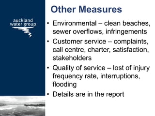 Other Measures
• Environmental – clean beaches,
sewer overflows, infringements
• Customer service – complaints,
call centre, charter, satisfaction,
stakeholders
• Quality of service – lost of injury
frequency rate, interruptions,
flooding
• Details are in the report
 