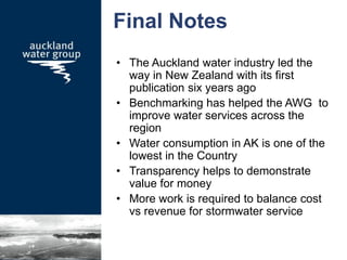 Final Notes
• The Auckland water industry led the
way in New Zealand with its first
publication six years ago
• Benchmarking has helped the AWG to
improve water services across the
region
• Water consumption in AK is one of the
lowest in the Country
• Transparency helps to demonstrate
value for money
• More work is required to balance cost
vs revenue for stormwater service
 
