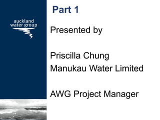 Part 1
Presented by
Priscilla Chung
Manukau Water Limited
AWG Project Manager
 