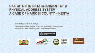 USE OF GIS IN ESTABLISHMENT OF A
PHYSICAL ADDRESS SYSTEM
A CASE OF NAIROBI COUNTY – KENYA
Muriithi Ngari PETER, Kenya
Directorate of Metropolitan Planning and Urban Development
Ministry of Lands, Housing and Urban Development
 