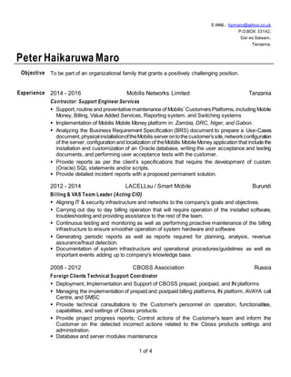 1 of 4
E-MAIL: hpmaro@yahoo.co.uk
P.O.BOX 33142,
Dar es Salaam,
Tanzania.
Peter Haikaruwa Maro
Objective To be part of an organizational family that grants a positively challenging position.
Experience 2014 - 2016 Mobilis Networks Limited Tanzania
Contractor: Support Engineer Services
 Support, routine and preventative maintenance of Mobilis’ Customers Platforms, including Mobile
Money, Billing, Value Added Services, Reporting system, and Switching systems
 Implementation of Mobilis Mobile Money platform in: Zambia, DRC, Niger, and Gabon.
 Analyzing the Business Requirement Specification (BRS) document to prepare a Use-Cases
document,physicalinstallationoftheMobilis serverontothe customer’s site,networkconfiguration
of the server, configuration and localization of theMobilis Mobile Money application that include the
installation and customization of an Oracle database, writing the user acceptance and testing
documents, and performing user acceptance tests with the customer.
 Provide reports as per the client’s specifications that require the development of custom
(Oracle) SQL statements and/or scripts.
 Provide detailed incident reports with a proposed permanent solution.
2012 - 2014 LACELLsu / Smart Mobile Burundi
Billing & VAS Team Leader {Acting CIO}
 Aligning IT & security infrastructure and networks to the company’s goals and objectives.
 Carrying out day to day billing operation that will require operation of the installed software,
troubleshooting and providing assistance to the rest of the team.
 Continuous testing and monitoring as well as performing proactive maintenance of the billing
infrastructure to ensure smoother operation of system hardware and software
 Generating periodic reports as well as reports required for planning, analysis, revenue
assurance/fraud detection.
 Documentation of system infrastructure and operational procedures/guidelines as well as
important events adding up to company's knowledge base.
2008 - 2012 CBOSS Association Russia
Foreign Clients Technical Support Coordinator
 Deployment, Implementation and Support of CBOSS prepaid, postpaid, and IN platforms
 Managing the implementation of prepaid and postpaid billing platforms, IN platform, AVAYA call
Centre, and SMSC
 Provide technical consultations to the Customer's personnel on operation, functionalities,
capabilities, and settings of Cboss products.
 Provide project progress reports; Control actions of the Customer's team and inform the
Customer on the detected incorrect actions related to the Cboss products settings and
administration.
 Database and server modules maintenance
 