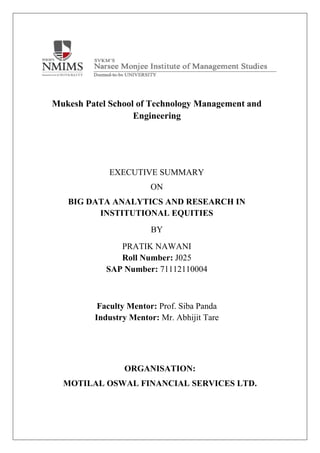 Mukesh Patel School of Technology Management and
Engineering
EXECUTIVE SUMMARY
ON
BIG DATA ANALYTICS AND RESEARCH IN
INSTITUTIONAL EQUITIES
BY
PRATIK NAWANI
Roll Number: J025
SAP Number: 71112110004
Faculty Mentor: Prof. Siba Panda
Industry Mentor: Mr. Abhijit Tare
ORGANISATION:
MOTILAL OSWAL FINANCIAL SERVICES LTD.
 
