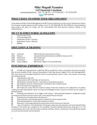 Mike Magodi Nyanzira
SAP Financials Consultant
mnyanzira@gmail.com, +263 773 148 755 / +27 78 658 6587 / +27 74 528 2987
mike.nyanzira
1
WHAT I HAVE TO OFFER YOUR ORGANISATION
I have extensive Public Financial Management and SAP Financials experience accross various industries and sectors.
This has given me great exposure to SAP modules such as FI, CO, PSCD, MM, SD, FM, HCM & PS. Having worked on
large projects has given me insight into the recommended SAP Best Business Practices relating to SAP
Implementations.
MY CV IS STRUCTURED AS FOLLOWS
1. Education & Training
2. Functional Experience
3. Employment History - Summary
4. Employment History – Detailed
5. Referees
EDUCATION & TRAINING
2014 Certificate CIMA certificatein Business Accounting
2010 Diploma Instituteof Chartered Secretaries and Administrators (C.I.S)
2008 Certification SAP FI Certificate
2008 Certification ICDL Certificate
2003 Honours Degree BBS Honours Degree in Finance& Banking
FUNCTIONAL EXPERIENCE
 Full SAP cycle implementation in SAP FICA, SAP FI and SAP CO in these sub modules: Asset Accounting (FI-
AA), Accounts Payables (FI-AP) , Accounts Receivables (FI-AR), New General Ledger (FI-GL), Cash Management(FI-
CM), Cost centre accounting(CO-CCA),Profit centre accounting (PCA), Internal orders, Cost element accounting,
Consolidation (EC-CS)
 Implementation SAP FICA
 Implementation SAP FI with New GL functionality
 SAP template rolloutfor PepsiCo – South African market (Ukusa project)
 SAP template rolloutfor Unilever Eastern and Southern Africa (U2K2 project)
 SAP FI-IM,and PS trainingexperience
 SAP Project Full cycles from the analysis & design of business blueprint, full configurations of systems,
creating test plans &testing the system, training and knowledge transfer, to go live and after go live support in
multipleprojects.
 Producing documentation for all stages of the project. I have produced blueprints, configuration guide,
trainingplan and manual,testplan and scripts,issues logand end user manuals.
 Creatingroles and authorizations for end users.
 Analysingissues,and resolvingsupportissuesthatarisefromsupportclients
 Data upload/migration- master data and balances takeon
 Experience in the Energy, Manufacturing,Communication and services industries.
 I was instrumental in the identification of improper system business processes and recommended better
procedures: The system was configured to do receipting in SD while billing/invoicing was being done in FI. The
recommendation was to do it the other way round that is billingin SD then receipting in FI through AR sub module
or use of cash journalsfor cash transactions.
 