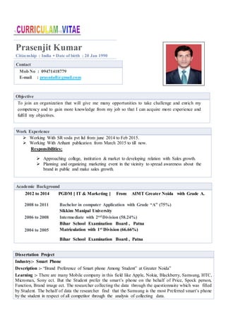 Prasenjit Kumar
Citizenship : India ▪ Date of birth : 20 Jan 1990
Contact
Mob No : 09471418779
E-mail : prasn4all@gmail.com
Objective
To join an organization that will give me many opportunities to take challenge and enrich my
competency and to gain more knowledge from my job so that I can acquire more experience and
fulfill my objectives.
Academic Background
2012 to 2014 PGDM [ IT & Marketing ] From AIMT Greater Noida with Grade A.
2008 to 2011 Bachelor in computer Application with Grade “A” (75%)
Sikkim Manipal University
2006 to 2008 Intermediate with 2nd Division (58.24%)
Bihar School Examination Board , Patna
2004 to 2005 Matriculation with 1st Division (66.66%)
Bihar School Examination Board , Patna
Work Experience
 Working With SR voda pvt ltd from june 2014 to Feb 2015.
 Working With Arihant publication from March 2015 to till now.
Responsibilities:
 Approaching college, institution & market to developing relation with Sales growth.
 Planning and organizing marketing event in the vicinity to spread awareness about the
brand in public and make sales growth.
Dissertation Project
Industry:- Smart Phone
Description :- “Brand Preference of Smart phone Among Student” at Greater Noida”
Learning :- There are many Mobile company in this field like Apple, Nokia, Blackberry, Samsung, HTC,
Micromax, Sony ect. But the Student prefer the smart’s phone on the behalf of Price, Spock person,
Function, Brand image ect. The researcher collecting the data through the questionnaire which was filled
by Student. The behalf of data the researcher find that the Samsung is the most Preferred smart’s phone
by the student in respect of all competitor through the analysis of collecting data.
 