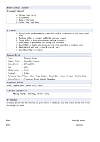 Extra Curricula Activities
CompanyVisited:-
 Mother Dairy (Delhi)
 NSE (Delhi)
 Parle-G (Haryana)
 Sudha Dairy Gaya, Bihar
Key Skills
 Exceptionally good convincing power with excellent communication and interpersonal
skills.
 Profound ability to negotiate and handle customer request.
 Strong ability to work under pressure and time constraints.
 Great ability of presentation and dealing with customers.
 Good ability to handle Man power and convincing according to company work.
 Goal oriented with ability to handle multiple tasks.
 Good knowledge in inventory.
Personal Detail
Name :- Prasenjit Kumar
Father’s Name :- Ramashish Sharma
Date of birth :- 20thjan1990
Sex :- Male
Marital status :- Single
Nationality :- Indian
Permanent Add :-Village - Bhori, Police Station – Tekari, Dist – Gaya, Pin Code – 824236, Bihar
CurrentAddress :- #2 singapura layout, jalahali, Bangalore
Languages Known
Hindi, English(British) (Read, Write, Speak)
Activities and Interests
Making Friends, Traveling, Internet Surfing
Place:- Prasenjit Kumar
Date:- Signature
Declaration
I hereby declare that the information given above is mentioned true and correct to the best of my
knowledge and belief.
 