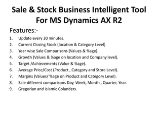 Sale & Stock Business Intelligent Tool
For MS Dynamics AX R2
Features:-
1. Update every 30 minutes.
2. Current Closing Stock (location & Category Level).
3. Year wise Sale Comparisons (Values & %age).
4. Growth (Values & %age on location and Company level).
5. Target /Achievements (Value & %age).
6. Average Price/Cost (Product , Category and Store Level).
7. Margins (Values/ %age on Product and Category Level).
8. Sale different comparisons Day, Week, Month , Quarter, Year.
9. Gregorian and Islamic Colanders.
 