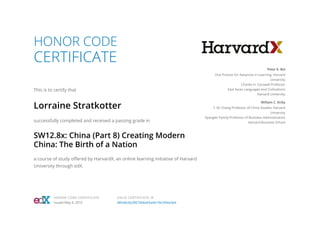 HONOR CODE
CERTIFICATE
This is to certify that
Lorraine Stratkotter
successfully completed and received a passing grade in
SW12.8x: China (Part 8) Creating Modern
China: The Birth of a Nation
a course of study offered by HarvardX, an online learning initiative of Harvard
University through edX.
Peter K. Bol
Vice Provost for Advances in Learning, Harvard
University
Charles H. Carswell Professor
East Asian Languages and Civilizations
Harvard University
William C. Kirby
T. M. Chang Professor of China Studies, Harvard
University
Spangler Family Professor of Business Administration
Harvard Business School
HONOR CODE CERTIFICATE
Issued May 4, 2016
VALID CERTIFICATE ID
485e8cbb28674b6ab5a4b19e240ee3e4
 