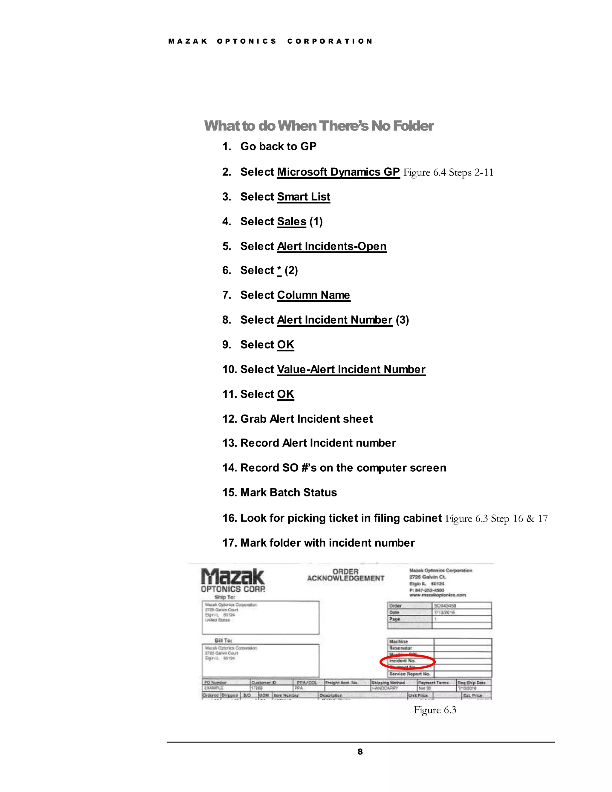 M A Z A K O P T O N I C S C O R P O R A T I O N
8
Whatto doWhenThere’sNoFolder
1. Go back to GP
2. Select Microsoft Dynamics GP Figure 6.4 Steps 2-11
3. Select Smart List
4. Select Sales (1)
5. Select Alert Incidents-Open
6. Select * (2)
7. Select Column Name
8. Select Alert Incident Number (3)
9. Select OK
10. Select Value-Alert Incident Number
11. Select OK
12. Grab Alert Incident sheet
13. Record Alert Incident number
14. Record SO #’s on the computer screen
15. Mark Batch Status
16. Look for picking ticket in filing cabinet Figure 6.3 Step 16 & 17
17. Mark folder with incident number
Figure 6.3
 