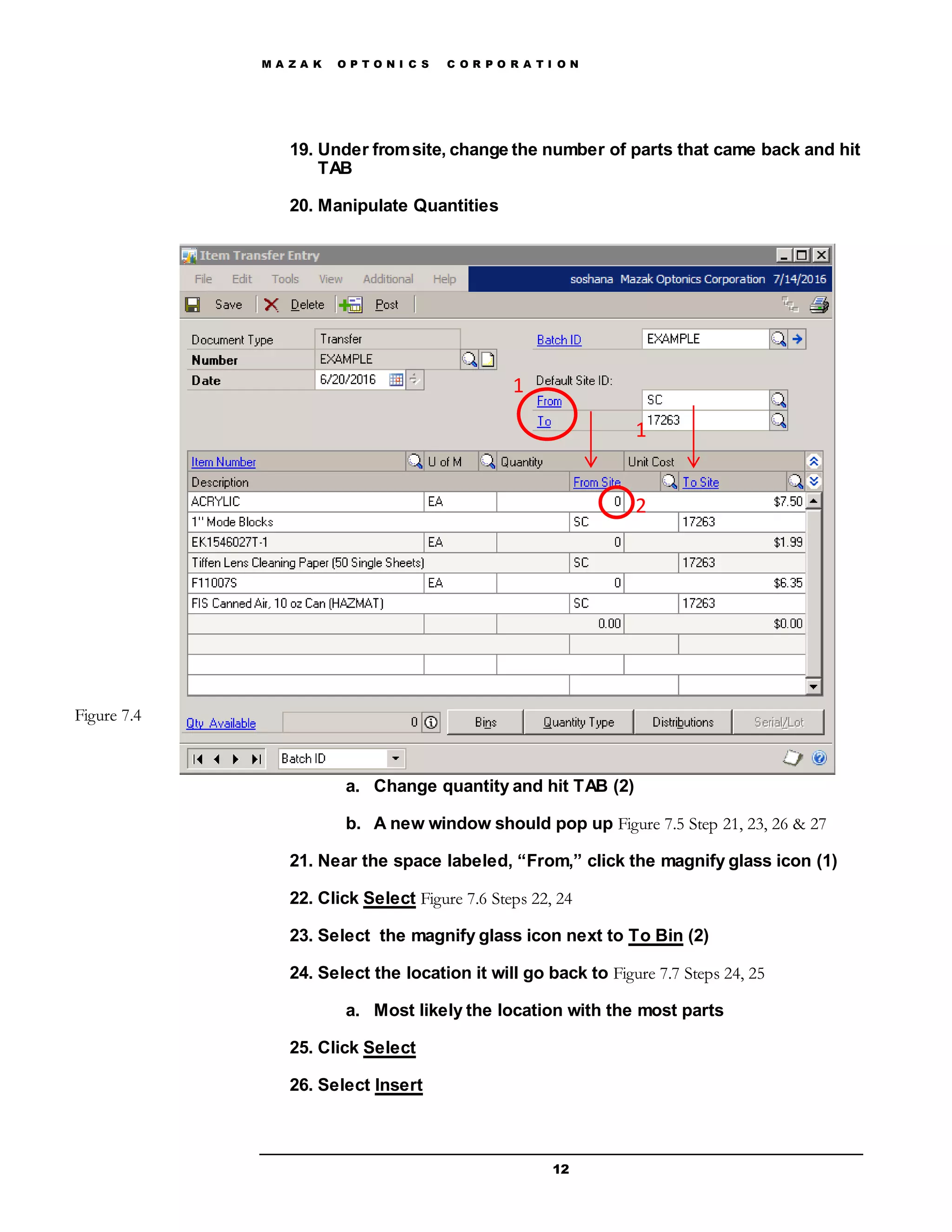M A Z A K O P T O N I C S C O R P O R A T I O N
12
19. Under fromsite, change the number of parts that came back and hit
TAB
20. Manipulate Quantities
a. Change quantity and hit TAB (2)
b. A new window should pop up Figure 7.5 Step 21, 23, 26 & 27
21. Near the space labeled, “From,” click the magnify glass icon (1)
22. Click Select Figure 7.6 Steps 22, 24
23. Select the magnify glass icon next to To Bin (2)
24. Select the location it will go back to Figure 7.7 Steps 24, 25
a. Most likely the location with the most parts
25. Click Select
26. Select Insert
Figure 7.4
1
1
2
 