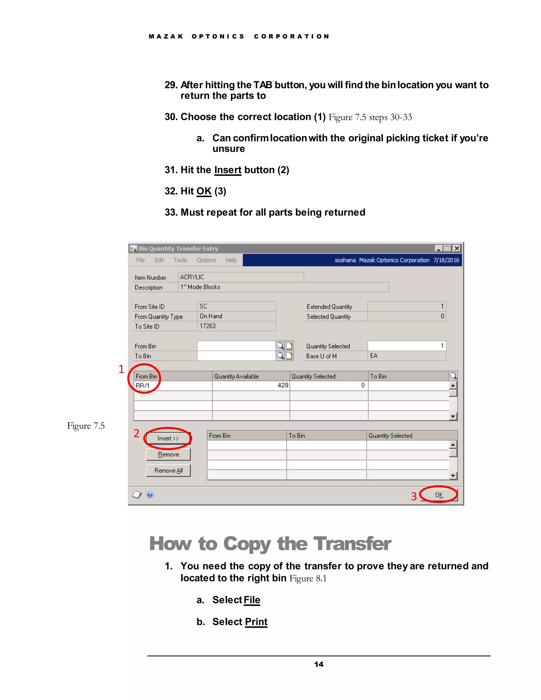 M A Z A K O P T O N I C S C O R P O R A T I O N
14
29. After hitting the TAB button, you will find the binlocation you want to
return the parts to
30. Choose the correct location (1) Figure 7.5 steps 30-33
a. Can confirmlocationwith the original picking ticket if you’re
unsure
31. Hit the Insert button (2)
32. Hit OK (3)
33. Must repeat for all parts being returned
How to Copy the Transfer
1. You need the copy of the transfer to prove they are returned and
located to the right bin Figure 8.1
a. SelectFile
b. Select Print
1
2
3
Figure 7.5
 