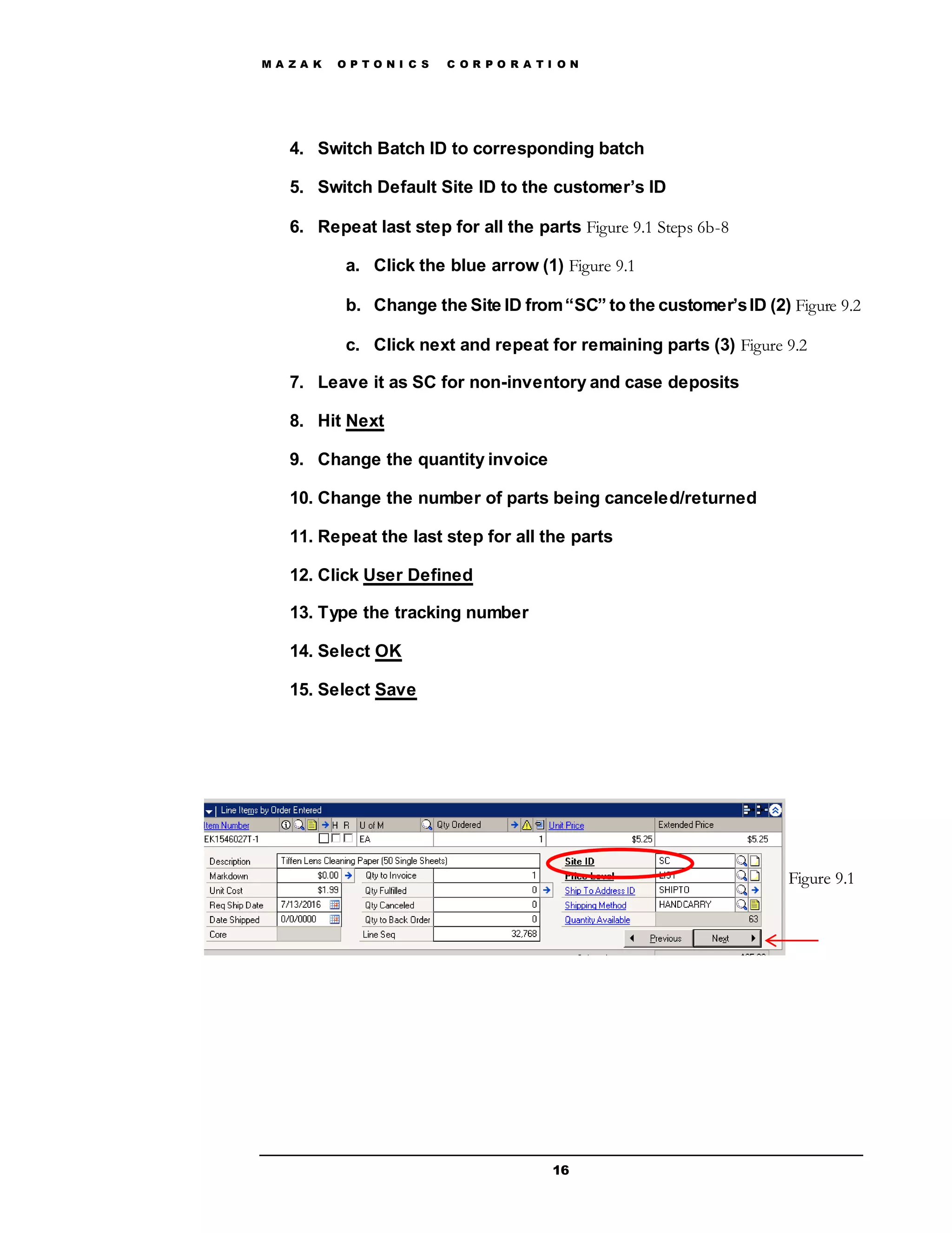 M A Z A K O P T O N I C S C O R P O R A T I O N
16
4. Switch Batch ID to corresponding batch
5. Switch Default Site ID to the customer’s ID
6. Repeat last step for all the parts Figure 9.1 Steps 6b-8
a. Click the blue arrow (1) Figure 9.1
b. Change the Site ID from“SC” to the customer’sID (2) Figure 9.2
c. Click next and repeat for remaining parts (3) Figure 9.2
7. Leave it as SC for non-inventory and case deposits
8. Hit Next
9. Change the quantity invoice
10. Change the number of parts being canceled/returned
11. Repeat the last step for all the parts
12. Click User Defined
13. Type the tracking number
14. Select OK
15. Select Save
Figure 9.1
 