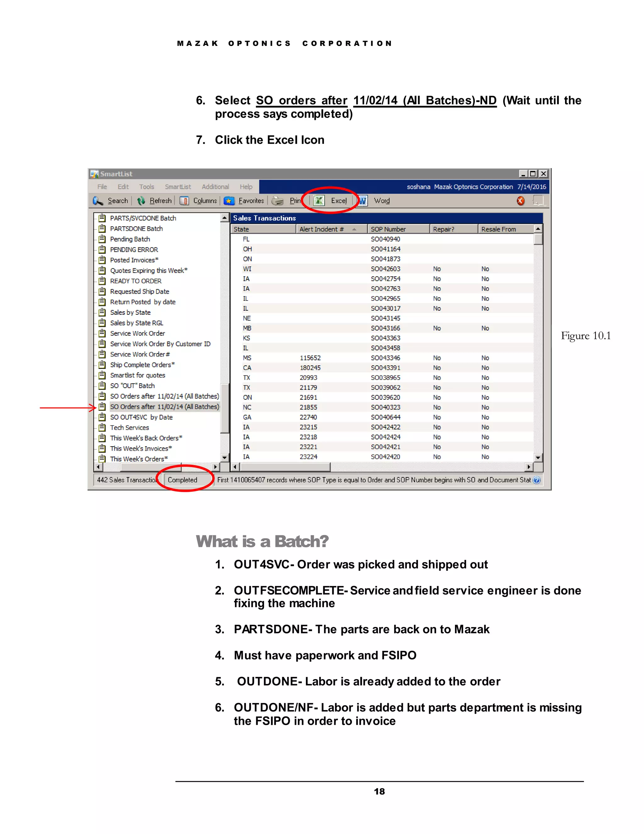 M A Z A K O P T O N I C S C O R P O R A T I O N
18
6. Select SO orders after 11/02/14 (All Batches)-ND (Wait until the
process says completed)
7. Click the Excel Icon
What is a Batch?
1. OUT4SVC- Order was picked and shipped out
2. OUTFSECOMPLETE- Service andfield service engineer is done
fixing the machine
3. PARTSDONE- The parts are back on to Mazak
4. Must have paperwork and FSIPO
5. OUTDONE- Labor is already added to the order
6. OUTDONE/NF- Labor is added but parts department is missing
the FSIPO in order to invoice
Figure 10.1
 
