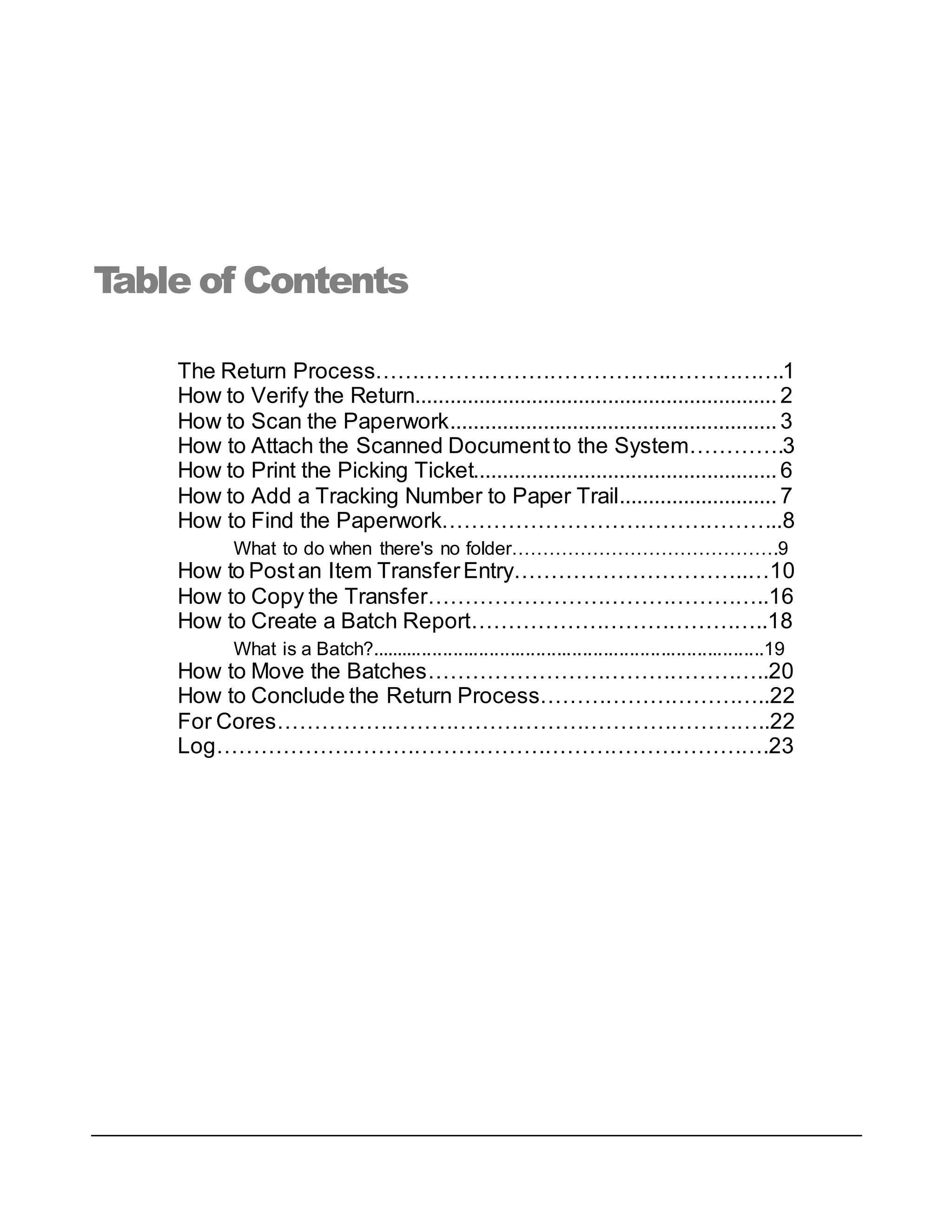 Table of Contents
The Return Process…………………………………..…………….1
How to Verify the Return..............................................................2
How to Scan the Paperwork........................................................3
How to Attach the Scanned Documentto the System………….3
How to Print the Picking Ticket....................................................6
How to Add a Tracking Number to Paper Trail...........................7
How to Find the Paperwork………………………………………..8
What to do when there's no folder…………………………………….9
How to Postan Item TransferEntry…………………………..…10
How to Copy the Transfer………………………………………..16
How to Create a Batch Report…………………………………..18
What is a Batch?............................................................................19
How to Move the Batches………………………………………..20
How to Conclude the Return Process…………………………..22
For Cores…………………………………………………………..22
Log………………………………………………………………….23
 
