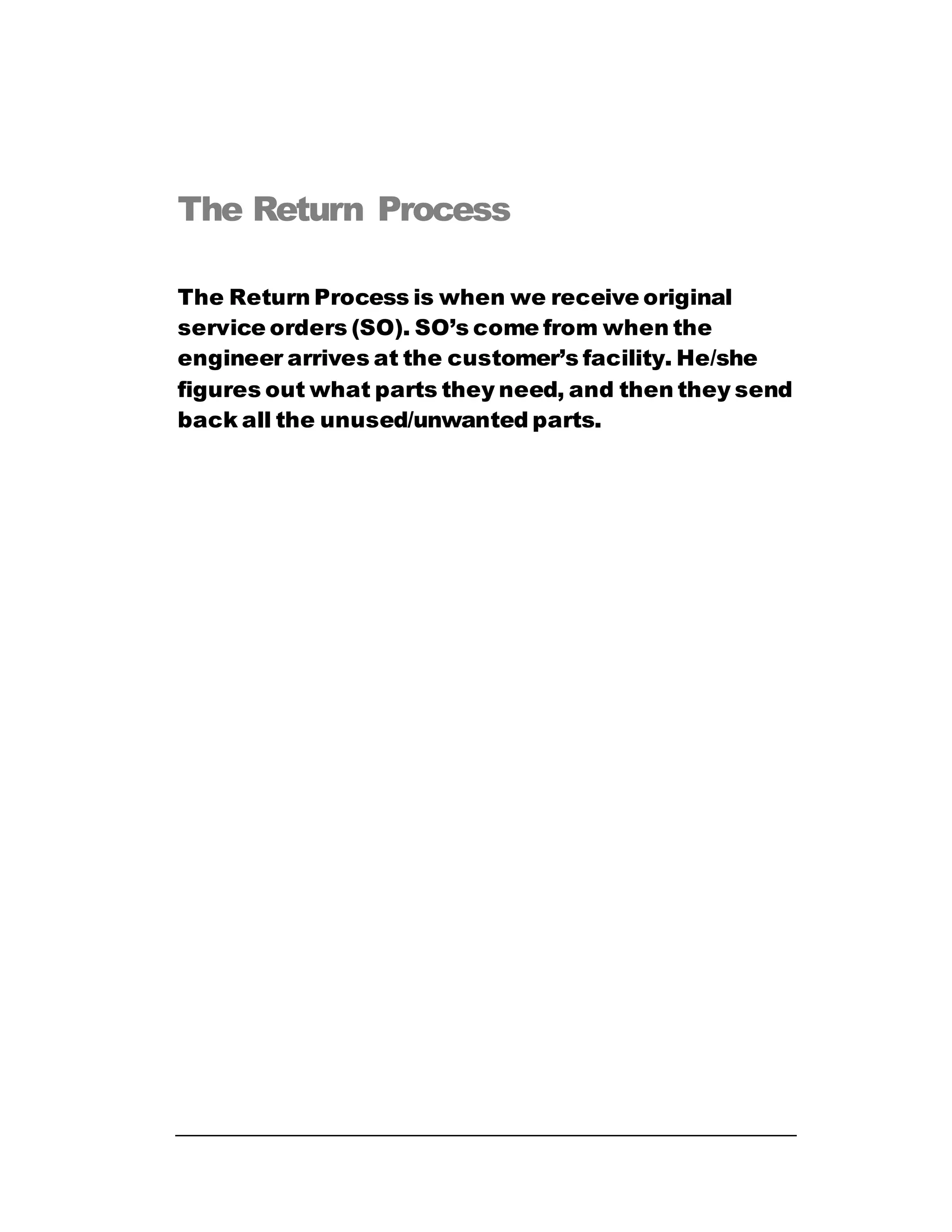 The Return Process
The Return Process is when we receive original
service orders (SO). SO’s come from when the
engineer arrives at the customer’s facility. He/she
figures out what parts they need, and then they send
back all the unused/unwanted parts.
 