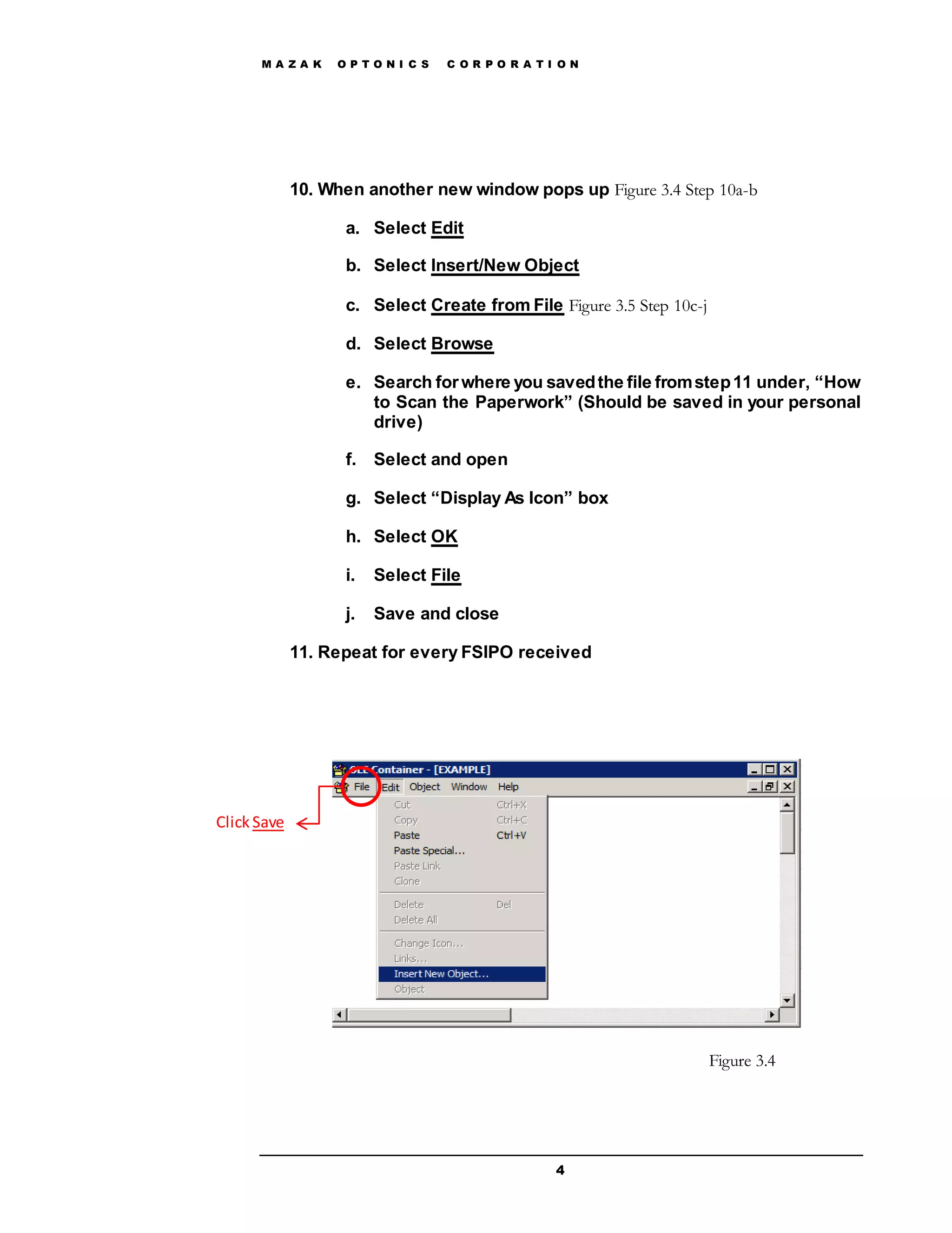 M A Z A K O P T O N I C S C O R P O R A T I O N
4
10. When another new window pops up Figure 3.4 Step 10a-b
a. Select Edit
b. Select Insert/New Object
c. Select Create from File Figure 3.5 Step 10c-j
d. Select Browse
e. Search forwhere you savedthe file fromstep11 under, “How
to Scan the Paperwork” (Should be saved in your personal
drive)
f. Select and open
g. Select “Display As Icon” box
h. Select OK
i. Select File
j. Save and close
11. Repeat for every FSIPO received
ClickSave
Figure 3.4
 