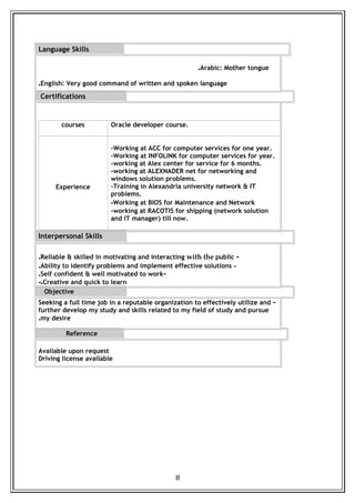 Language Skills
Arabic: Mother tongue.
English: Very good command of written and spoken language.
Certifications
Interpersonal Skills
-Reliable & skilled in motivating and interacting with the public.
-Ability to identify problems and implement effective solutions.
-Self confident & well motivated to work.
Creative and quick to learn.-
Objective
-Seeking a full time job in a reputable organization to effectively utilize and
further develop my study and skills related to my field of study and pursue
my desire.
Reference
Available upon request
Driving license available
II
Oracle developer course.courses
-Working at ACC for computer services for one year.
-Working at INFOLINK for computer services for year.
-working at Alex center for service for 6 months.
-working at ALEXNADER net for networking and
windows solution problems.
-Training in Alexandria university network & IT
problems.
-Working at BIOS for Maintenance and Network
-working at RACOTIS for shipping (network solution
and IT manager) till now.
Experience
 