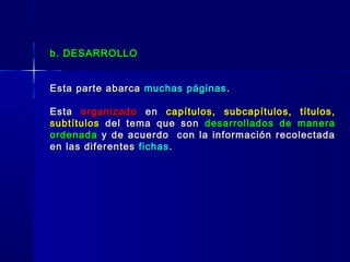 b. DESARROLLOb. DESARROLLO
Esta parte abarcaEsta parte abarca muchas páginasmuchas páginas ..
EstaEsta organizadoorganizado enen capítulos, subcapítulos, títulos,capítulos, subcapítulos, títulos,
subtítulossubtítulos del tema que sondel tema que son desarrollados de maneradesarrollados de manera
ordenadaordenada y de acuerdo con la información recolectaday de acuerdo con la información recolectada
en las diferentesen las diferentes fichasfichas..
 