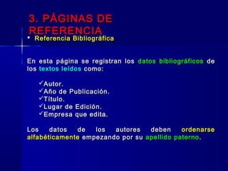  Referencia BibliográficaReferencia Bibliográfica
En esta página se registran losEn esta página se registran los datos bibliográficosdatos bibliográficos dede
loslos textos leídostextos leídos como:como:
Autor.Autor.
Año de Publicación.Año de Publicación.
Título.Título.
Lugar de Edición.Lugar de Edición.
Empresa que edita.Empresa que edita.
Los datos de los autores debenLos datos de los autores deben ordenarseordenarse
alfabéticamentealfabéticamente empezando por suempezando por su apellido paternoapellido paterno ..
3. PÁGINAS DE3. PÁGINAS DE
REFERENCIAREFERENCIA
 