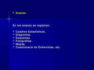  AnexosAnexos
En los anexos se registran:En los anexos se registran:
 Cuadros Estadísticos.Cuadros Estadísticos.
 Diagramas.Diagramas.
 Esquemas.Esquemas.
 Fotografías.Fotografías.
 Mapas.Mapas.
 Cuestionario de Entrevistas, etc.Cuestionario de Entrevistas, etc.
 