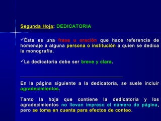 Segunda HojaSegunda Hoja :: DEDICATORIADEDICATORIA
Ésta es unaÉsta es una frase u oraciónfrase u oración que hace referencia deque hace referencia de
homenaje a algunahomenaje a alguna persona o instituciónpersona o institución a quien se dedicaa quien se dedica
la monografía.la monografía.
La dedicatoria debe serLa dedicatoria debe ser breve y clarabreve y clara ..
En la página siguiente a la dedicatoria, se suele incluirEn la página siguiente a la dedicatoria, se suele incluir
agradecimientosagradecimientos ..
Tanto la hoja que contiene la dedicatoria y losTanto la hoja que contiene la dedicatoria y los
agradecimientosagradecimientos no llevan impreso el número de páginano llevan impreso el número de página ,,
peropero se toma en cuenta para efectos de conteose toma en cuenta para efectos de conteo ..
 