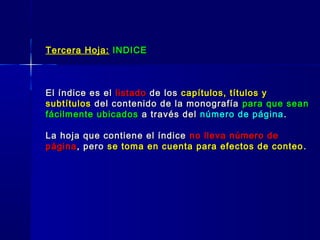 Tercera Hoja:Tercera Hoja: INDICEINDICE
El índice es elEl índice es el listadolistado de losde los capítulos, títulos ycapítulos, títulos y
subtítulossubtítulos del contenido de la monografíadel contenido de la monografía para que seanpara que sean
fácilmente ubicadosfácilmente ubicados a través dela través del número de páginanúmero de página ..
La hoja que contiene el índiceLa hoja que contiene el índice no lleva número deno lleva número de
páginapágina, pero, pero se toma en cuenta para efectos de conteose toma en cuenta para efectos de conteo ..
 
