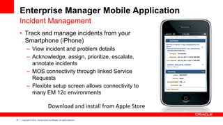 27 Copyright © 2012, Oracle and/or its affiliates. All rights reserved.
Enterprise Manager Mobile Application
• Track and manage incidents from your
Smartphone (iPhone)
– View incident and problem details
– Acknowledge, assign, prioritize, escalate,
annotate incidents
– MOS connectivity through linked Service
Requests
– Flexible setup screen allows connectivity to
many EM 12c environments
Incident Management
Download and install from Apple Store
 