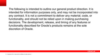 Copyright © 2012, Oracle and/or its affiliates. All rights reserved.3
The following is intended to outline our general product direction. It is
intended for information purposes only, and may not be incorporated into
any contract. It is not a commitment to deliver any material, code, or
functionality, and should not be relied upon in making purchasing
decisions. The development, release, and timing of any features or
functionality described for Oracle’s products remains at the sole
discretion of Oracle.
 