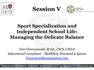 Session V
Sport Specialization and
Independent School Life:
Managing the Delicate Balance
Kim Chorosiewski, M.Ed., CSCS, CMAA
Educational Consultant – McMillan, Howland & Spence
kim@mcmillaneducation.com
 