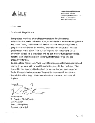 Lam Research Corporation
4650 Cushing Parkway
Fremont, CA, 94538-6470 U.S.A.
Main: 1-510-572-0200
www.lamresearch.com
5.Feb.2015
To Whom It May Concern:
I am pleased to write a letter of recommendation for Vivekananda
Devarahosahalli. In the summer of 2014, Vivek worked as an Industrial Engineer in
the Global Quality department here at Lam Research. He was assigned to a
project team responsible for improving the workstation layout and material
presentation within our Pilot Manufacturing cells here in Fremont. Vivek
effectively utilized his IE knowledge and his lean manufacturing experience to
help the team implement a new cell layout that met our cycle time and
productivity targets.
During his time here at Lam, Vivek proved to be an invaluable team member and
demonstrated great skill, work ethic and enthusiasm. At the conclusion of the
internship, I received positive feedback on his contributions from one of my
Senior IE's as well as from many of the experienced assembly technicians.
Overall, I would strongly recommend Vivek for a position as an Industrial
Engineer.
Regards
Rich Watson
Sr. Director, Global Quality
Lam Research
4653 Cushing Pkwy.
Fremont, CA 94538
Page 1 of i
 