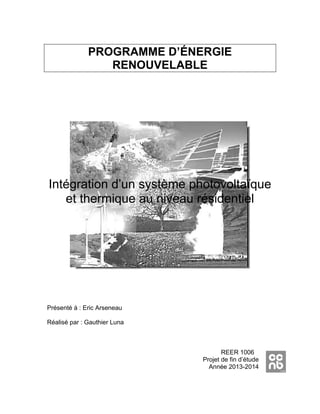 PROGRAMME D’ÉNERGIE
RENOUVELABLE
Intégration d’un système photovoltaïque
et thermique au niveau résidentiel
Présenté à : Eric Arseneau
Réalisé par : Gauthier Luna
REER 1006
Projet de fin d’étude
Année 2013-2014
 