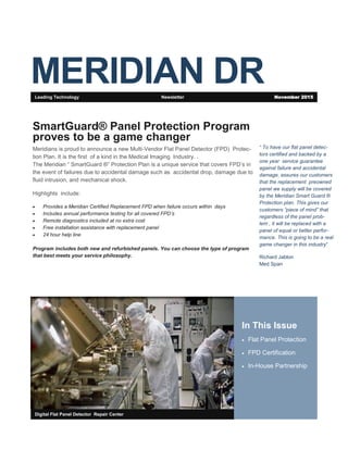 MERIDIAN DR
In This Issue
 Flat Panel Protection
 FPD Certification
 In-House Partnership
Digital Flat Panel Detector Repair Center
SmartGuard® Panel Protection Program
proves to be a game changer
Meridians is proud to announce a new Multi-Vendor Flat Panel Detector (FPD) Protec-
tion Plan. It is the first of a kind in the Medical Imaging Industry. .
The Meridian “ SmartGuard ®” Protection Plan is a unique service that covers FPD’s in
the event of failures due to accidental damage such as accidental drop, damage due to
fluid intrusion, and mechanical shock.
Highlights include:
 Provides a Meridian Certified Replacement FPD when failure occurs within days
 Includes annual performance testing for all covered FPD’s
 Remote diagnostics included at no extra cost
 Free installation assistance with replacement panel
 24 hour help line
Program includes both new and refurbished panels. You can choose the type of program
that best meets your service philosophy.
Leading Technology Newsletter November 2015
“ To have our flat panel detec-
tors certified and backed by a
one year service guarantee
against failure and accidental
damage, assures our customers
that the replacement preowned
panel we supply will be covered
by the Meridian Smart Guard ®
Protection plan. This gives our
customers “piece of mind” that
regardless of the panel prob-
lem , it will be replaced with a
panel of equal or better perfor-
mance. This is going to be a real
game changer in this industry”
Richard Jablon
Med Span
 