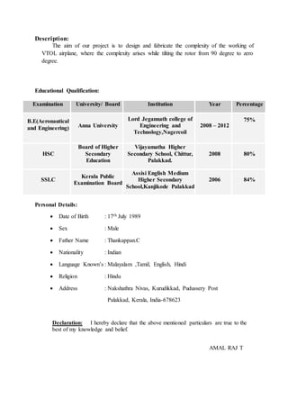 Description:
The aim of our project is to design and fabricate the complexity of the working of
VTOL airplane, where the complexity arises while tilting the rotor from 90 degree to zero
degree.
Educational Qualification:
Examination University/ Board Institution Year Percentage
B.E(Aeronautical
and Engineering) Anna University
Lord Jegannath college of
Engineering and
Technology,Nagercoil
2008 – 2012
75%
HSC
Board of Higher
Secondary
Education
Vijayamatha Higher
Secondary School, Chittur,
Palakkad.
2008 80%
SSLC
Kerala Public
Examination Board
Assisi English Medium
Higher Secondary
School,Kanjikode Palakkad
2006 84%
Personal Details:
 Date of Birth : 17th July 1989
 Sex : Male
 Father Name : Thankappan.C
 Nationality : Indian
 Language Known’s : Malayalam ,Tamil, English, Hindi
 Religion : Hindu
 Address : Nakshathra Nivas, Kurudikkad, Pudussery Post
Palakkad, Kerala, India-678623
Declaration: I hereby declare that the above mentioned particulars are true to the
best of my knowledge and belief.
AMAL RAJ T
 