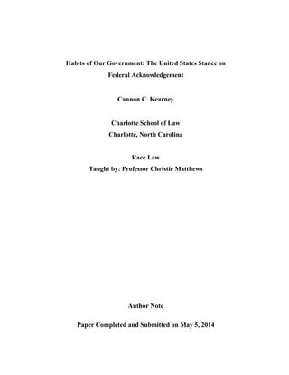 Habits of Our Government: The United States Stance on
Federal Acknowledgement
Cannon C. Kearney
Charlotte School of Law
Charlotte, North Carolina
Race Law
Taught by: Professor Christie Matthews
Author Note
Paper Completed and Submitted on May 5, 2014
 