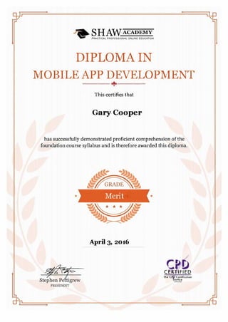 DIPLOMA IN
MOBILE APP DEVELOPMENT
���-.+-.���-
This certifies that
Gary Cooper
has successfully demonstrated proficient comprehension of the
foundation course syllabus and is therefore awarded this diploma.
• Merit •
April 3, 2016
CPDCERTIFIED
The CPO C�rliflcatlon
Servtce
 