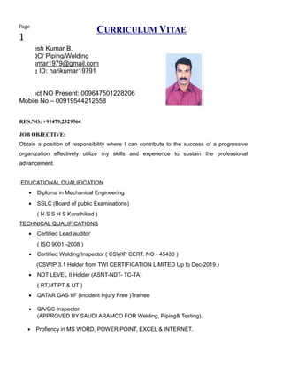 CURRICULUM VITAE
Hareesh Kumar B.
QA/QC/ Piping/Welding
harikumar1979@gmail.com
Skype ID: harikumar19791
Contact NO Present: 009647501228206
Mobile No – 00919544212558
RES.NO: +91479,2329564
JOB OBJECTIVE:
Obtain a position of responsibility where I can contribute to the success of a progressive
organization effectively utilize my skills and experience to sustain the professional
advancement.
.EDUCATIONAL QUALIFICATION
• Diploma in Mechanical Engineering
• SSLC (Board of public Examinations)
( N S S H S Kurathikad )
TECHNICAL QUALIFICATIONS
• Certified Lead auditor
( ISO 9001 -2008 )
• Certified Welding Inspector ( CSWIP CERT. NO - 45430 )
(CSWIP 3.1 Holder from TWI CERTIFICATION LIMITED Up to Dec-2019.)
• NDT LEVEL II Holder (ASNT-NDT- TC-TA)
( RT,MT,PT & UT )
• QATAR GAS IIF (Incident Injury Free )Trainee
• QA/QC Inspector
(APPROVED BY SAUDI ARAMCO FOR Welding, Piping& Testing).
• Profiency in MS WORD, POWER POINT, EXCEL & INTERNET.
Page
1
 