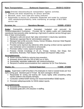 Rpm Transportation Outbound Supervisor 09/2012-10/2014
Duties: Directed inbound/outbound transportation logistics activities.
 Oversee and direct dispatching for various terminals
 Microsoft, excel, truck mate and routing proficient
 Responsible to ensure LTL shipments dispatched and routed for customer
100% satisfaction/profitability while maintaining an average of 99.6 OB%
service rate
Dynamex, Inc. Operations Manager 10/2009 - 07/2012
Duties: Successfully planned, forecasted, budgeted and procured for
Vendors/Independent Contractors. Provided QA for weekly audits and implemented
operational improvements while maintaining a high level of customer service through open
lines of clear communication.
 Managed a safe and secure high value environment in day-to-day operations
 Maintained organized files for administration purposes
 Managed high profile accounts: Disney, Verizon Wireless, American Hotel Register
& Fed Ex Smartpost customers
 Provided same day/next day deliveries while ensuring contract service agreement
was maintained and or exceeded on all accounts
 Promoted safety in every aspect of operations
 Possess intimate knowledge of all LA, Orange, Ventura, San Diego, San
Bernardino, Riverside, Palm Desert, High Desert and Imperial Valley areas.
Accomplishments:
 Saved company $400k by reducing loss prevention.
 Increased service rate from 70% to 96% out of 100%.
 Successfully negotiated settlements with vendors/contractors.
 Recipient of several accommodations from customers for On Time Deliveries.
Staples, Inc. Terminal Supervisor 11/2006 - 07/2009
Duties: Supervised a staff of fourteen (14) employees to meet or exceed boxes per hour
(bph) sorting goal. Standard goal of 75 bph. My team averaged a 92 bph.
 Responsible for sorting and loading 36+ trucks nightly while completing safety
reports (collision and property damage).
 Conducted certified forklift training and researched/identified OS&D reports
 Promoted safety/responsible for OSHA related reports.
Accomplishments:
 Exceeded BPH standard by 8%.
 Exceeded goals with a 6% reduction in staffing.
 