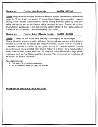 Staples, Inc. Position: Lead Associate 04/2004 - 11/2006
Duties: Responsible for furniture drivers and helper’s delivery performance and covering
routes in 26’ box trucks as needed. Ensured drivers/helpers were provided company
training, which included superb customer service training. Promoted safety by conducted
safety meetings as well as sending out safety messages to team. Ensured all furniture
drivers/helpers participated in the daily morning stretch “stretch & flex / daily safety and
operational announcements.” Also trained newly hired drivers.
Staples, Inc. Position: Driver / Material Handler 06/1999 - 04/2004
Duties: Loaded 16’ box trucks while ensuring scan integrity for all packages.
Shortly thereafter was promoted to a Driver’s Helper and was exposed to the delivery
process. Learned how to deliver and most importantly, learned how to respond to
customers concerns by providing the highest quality of customer service. Shortly
thereafter again was promoted from driver’s helper to a driver. As a result, plotted
routes and problem solved “real time” for customer base. Delivered to high profile
customers such as Fox Studios and Sun America. Was recognized for “employee of
the month” on several occasions.
Accomplishments:
 Five years (5) of perfect attendance.
 No accidents for three (3) years as a driver.
REFERENCESAVAILABLE UPON REQUEST
 