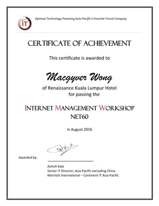 R
Optimal Technology Powering Asia-Pacific’s Favorite Travel Company
Certificate of Achievement
This certificate is awarded to
Macgyver Wong
of Renaissance Kuala Lumpur Hotel
for passing the
INTERNET MANAGEMENT WORKSHOP
Net60
in August 2016
Awarded by:
Ashish Kale
Senior iT Director, Asia Pacific excluding China
Marriott International – Continent iT Asia Pacific
 