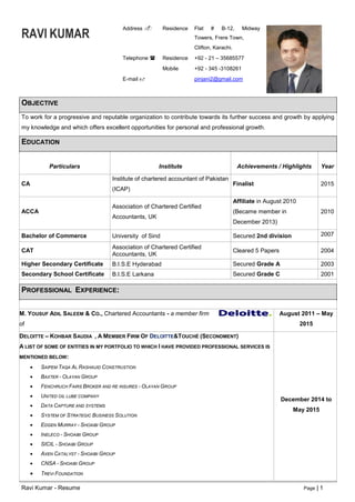 Ravi Kumar - Resume Page | 1
RAVI KUMAR
Address  Residence Flat # B-12, Midway
Towers, Frere Town,
Clifton, Karachi.
Telephone  Residence +92 - 21 – 35685577
Mobile +92 - 345 -3108261
E-mail  pinjani2@gmail.com
OBJECTIVE
To work for a progressive and reputable organization to contribute towards its further success and growth by applying
my knowledge and which offers excellent opportunities for personal and professional growth.
EDUCATION
Particulars Institute Achievements / Highlights Year
CA
Institute of chartered accountant of Pakistan
(ICAP)
Finalist 2015
ACCA
Association of Chartered Certified
Accountants, UK
Affiliate in August 2010
(Became member in
December 2013)
2010
Bachelor of Commerce University of Sind Secured 2nd division 2007
CAT
Association of Chartered Certified
Accountants, UK
Cleared 5 Papers 2004
Higher Secondary Certificate B.I.S.E Hyderabad Secured Grade A 2003
Secondary School Certificate B.I.S.E Larkana Secured Grade C 2001
PROFESSIONAL EXPERIENCE:
M. YOUSUF ADIL SALEEM & CO., Chartered Accountants - a member firm
of
August 2011 – May
2015
DELOITTE – KOHBAR SAUDIA , A MEMBER FIRM OF DELOITTE&TOUCHÉ (SECONDMENT)
A LIST OF SOME OF ENTITIES IN MY PORTFOLIO TO WHICH I HAVE PROVIDED PROFESSIONAL SERVICES IS
MENTIONED BELOW:
 SAIPEM TAQA AL RASHAUID CONSTRUSTION
 BAXTER - OLAYAN GROUP
 FENCHRUCH FAIRS BROKER AND RE INSURES - OLAYAN GROUP
 UNITED OIL LUBE COMPANY
 DATA CAPTURE AND SYSTEMS
 SYSTEM OF STRATEGIC BUSINESS SOLUTION
 EDGEN MURRAY - SHOAIBI GROUP
 INELECO - SHOAIBI GROUP
 SICIL - SHOAIBI GROUP
 AXEN CATALYST - SHOAIBI GROUP
 CNSA - SHOAIBI GROUP
 TREVI FOUNDATION
December 2014 to
May 2015
 