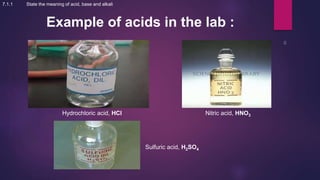 Example of acids in the lab :
Hydrochloric acid, HCl Nitric acid, HNO3
Sulfuric acid, H2SO4
7.1.1 State the meaning of acid, base and alkali
 