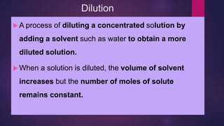 Dilution
 A process of diluting a concentrated solution by
adding a solvent such as water to obtain a more
diluted solution.
 When a solution is diluted, the volume of solvent
increases but the number of moles of solute
remains constant.
 
